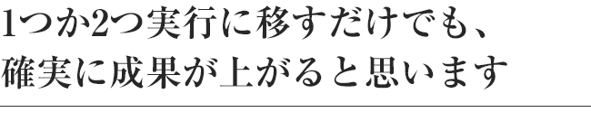 1つか2つ実行に移すだけでも、確実に成果が上がると思います