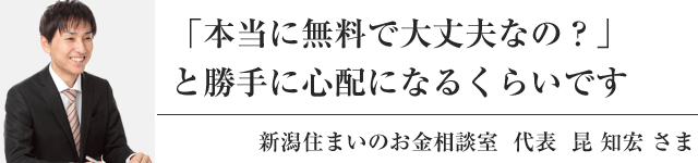 「本当に無料で大丈夫なの？」と勝手に心配になるくらいです 新潟住まいのお金相談室代表 昆 知宏 さま