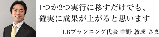 1つか2つ実行に移すだけでも、確実に成果が上がると思います：LBプランニング代表 中野 敦成 さま